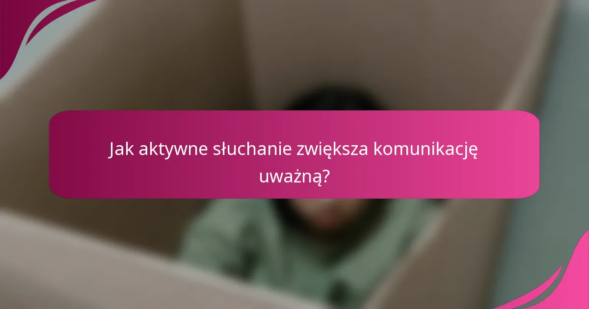 Jak aktywne słuchanie zwiększa komunikację uważną?