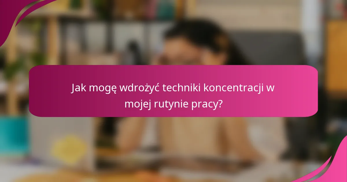 Jak mogę wdrożyć techniki koncentracji w mojej rutynie pracy?