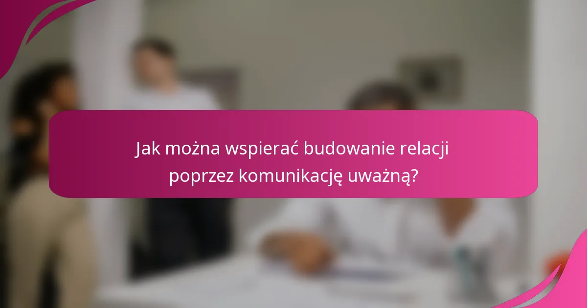 Jak można wspierać budowanie relacji poprzez komunikację uważną?