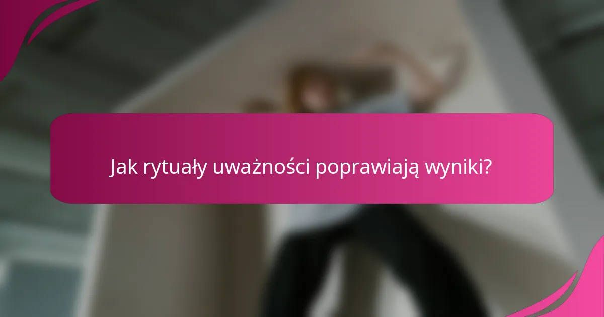 Jak rytuały uważności poprawiają wyniki?