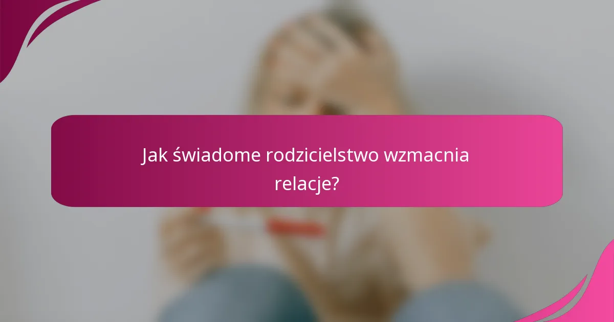 Jak świadome rodzicielstwo wzmacnia relacje?