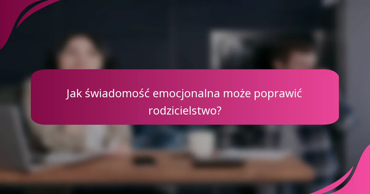 Jak świadomość emocjonalna może poprawić rodzicielstwo?