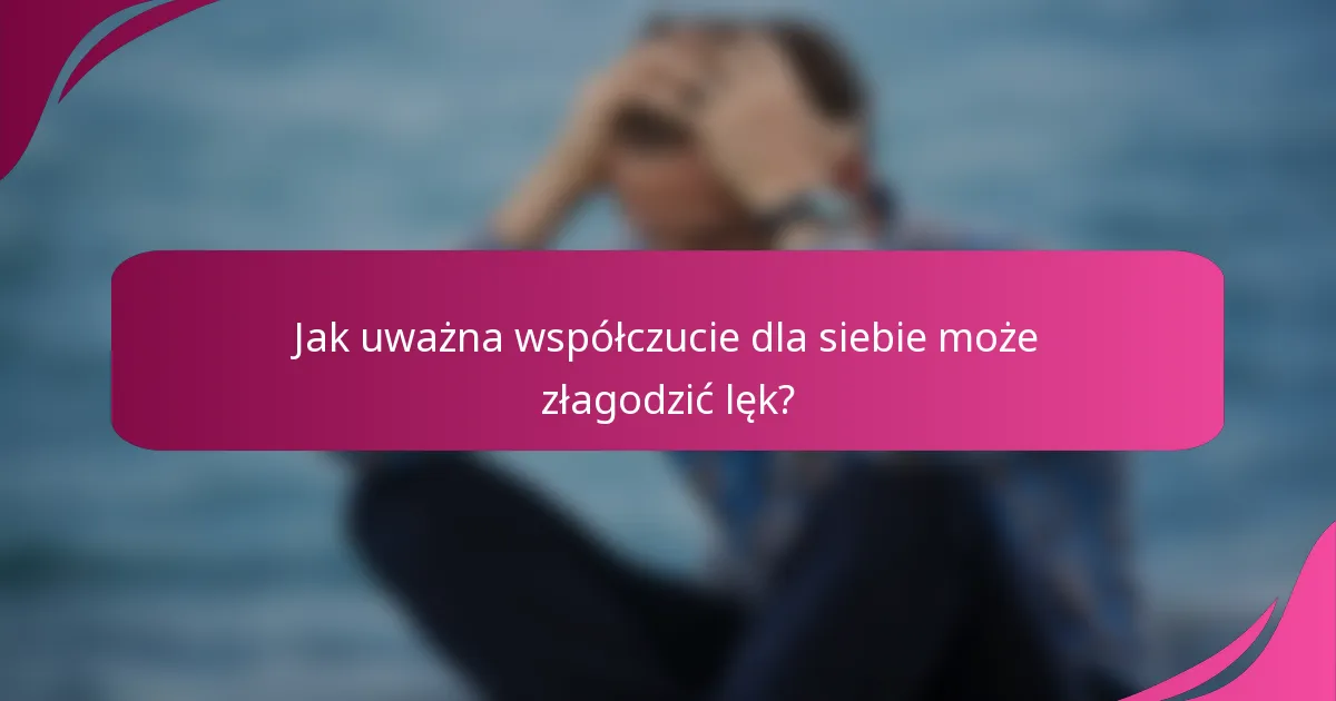Jak uważna współczucie dla siebie może złagodzić lęk?