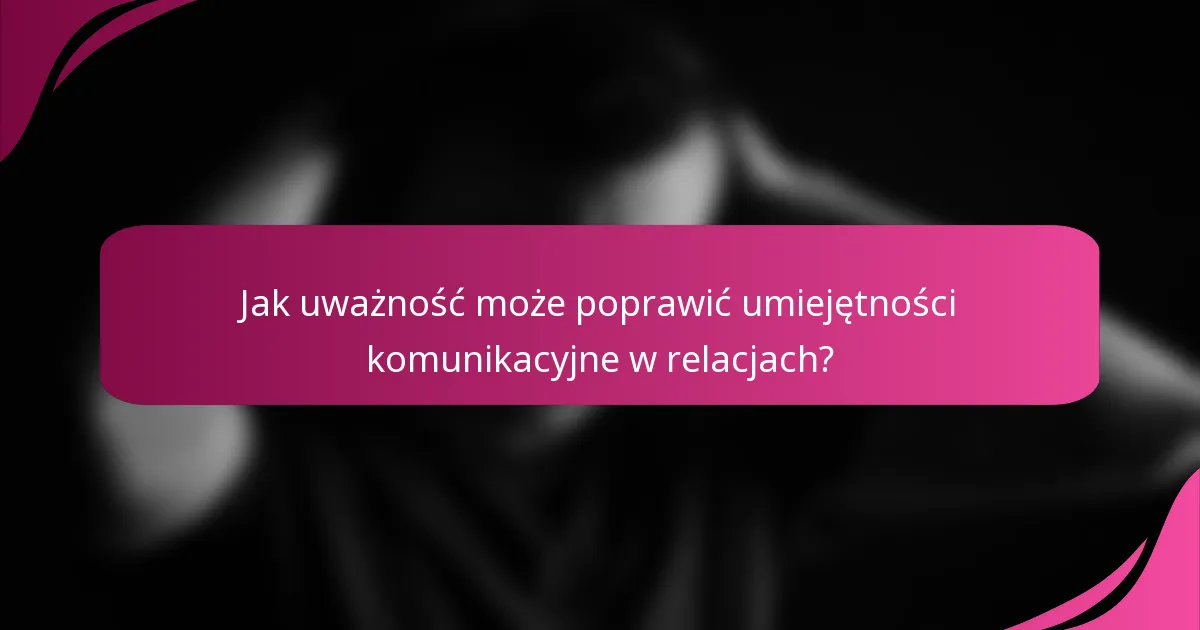 Jak uważność może poprawić umiejętności komunikacyjne w relacjach?