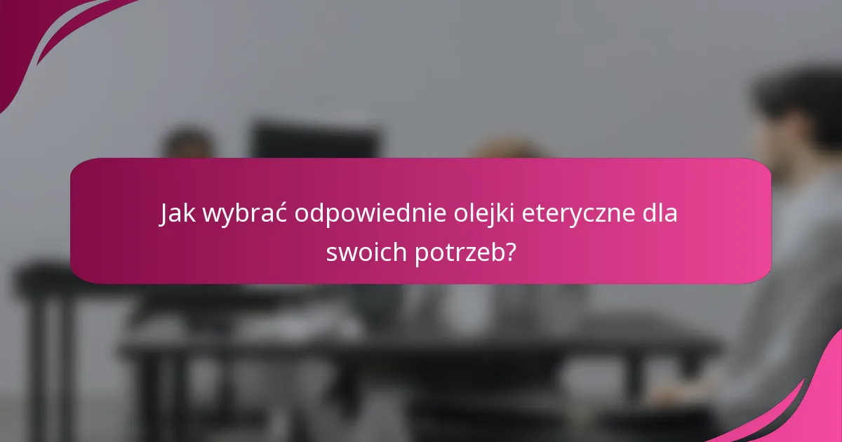 Jak wybrać odpowiednie olejki eteryczne dla swoich potrzeb?