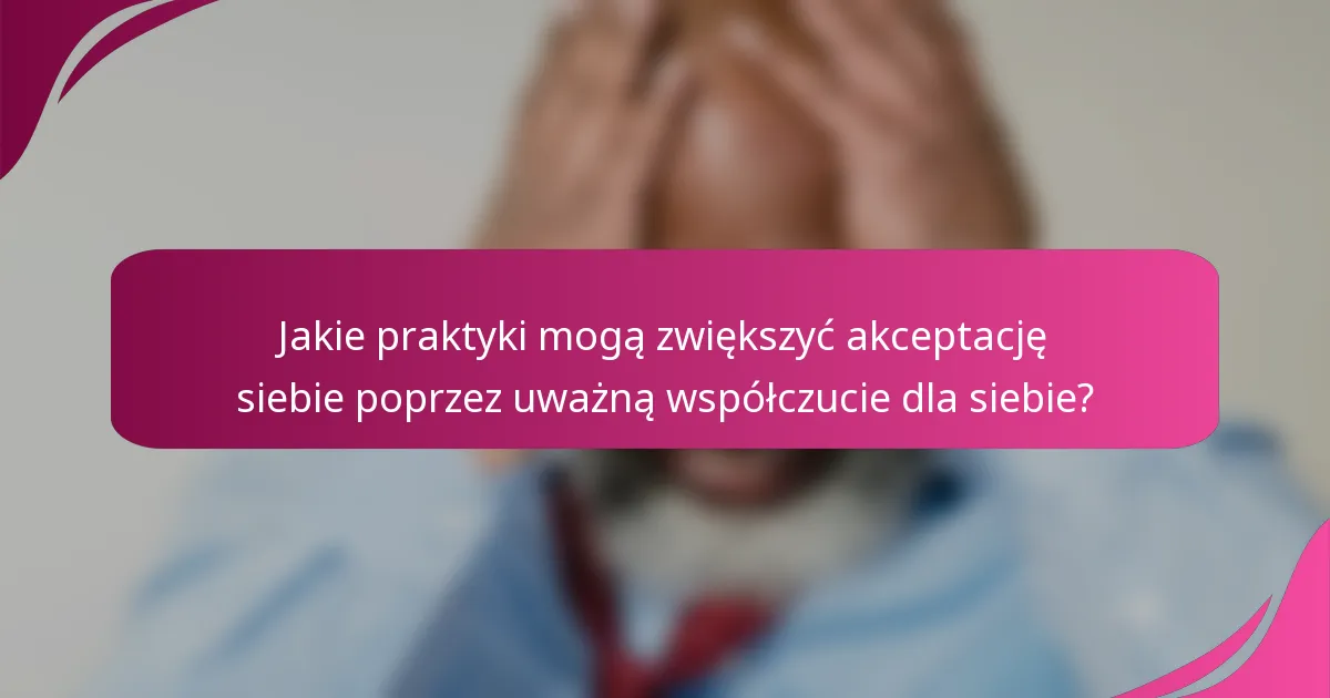 Jakie praktyki mogą zwiększyć akceptację siebie poprzez uważną współczucie dla siebie?