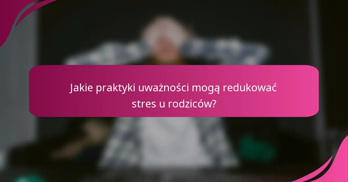 Jakie praktyki uważności mogą redukować stres u rodziców?